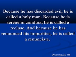 Because he has discarded evil, he isBecause he has discarded evil, he is
called a holy man. Because he iscalled a holy man. Because he is
serene in conduct, he is called aserene in conduct, he is called a
recluse. And because he hasrecluse. And because he has
renounced his impurities, he is calledrenounced his impurities, he is called
a renunciate.a renunciate.
Dhammapada: 388Dhammapada: 388
 