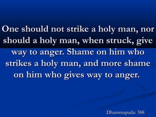 One should not strike a holy man, norOne should not strike a holy man, nor
should a holy man, when struck, giveshould a holy man, when struck, give
way to anger. Shame on him whoway to anger. Shame on him who
strikes a holy man, and more shamestrikes a holy man, and more shame
on him who gives way to anger.on him who gives way to anger.
Dhammapada: 388Dhammapada: 388
 