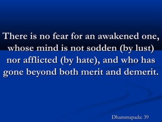 There is no fear for an awakened one,There is no fear for an awakened one,
whose mind is not sodden (by lust)whose mind is not sodden (by lust)
nor afflicted (by hate), and who hasnor afflicted (by hate), and who has
gone beyond both merit and demerit.gone beyond both merit and demerit.
Dhammapada: 39Dhammapada: 39
 