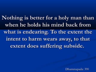 Nothing is better for a holy man thanNothing is better for a holy man than
when he holds his mind back fromwhen he holds his mind back from
what is endearing. To the extent thewhat is endearing. To the extent the
intent to harm wears away, to thatintent to harm wears away, to that
extent does suffering subside.extent does suffering subside.
Dhammapada: 390Dhammapada: 390
 