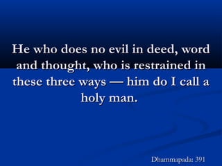 He who does no evil in deed, wordHe who does no evil in deed, word
and thought, who is restrained inand thought, who is restrained in
these three ways — him do I call athese three ways — him do I call a
holy man.holy man.
Dhammapada: 391Dhammapada: 391
 
