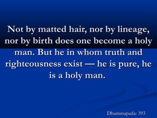 Not by matted hair, nor by lineage,Not by matted hair, nor by lineage,
nor by birth does one become a holynor by birth does one become a holy
man. But he in whom truth andman. But he in whom truth and
righteousness exist — he is pure, herighteousness exist — he is pure, he
is a holy man.is a holy man.
Dhammapada: 393Dhammapada: 393
 