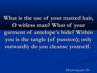 What is the use of your matted hair,What is the use of your matted hair,
O witless man? What of yourO witless man? What of your
garment of antelope's hide? Withingarment of antelope's hide? Within
you is the tangle (of passion); onlyyou is the tangle (of passion); only
outwardly do you cleanse yourself.outwardly do you cleanse yourself.
Dhammapada: 394Dhammapada: 394
 
