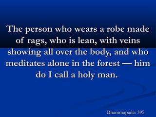 The person who wears a robe madeThe person who wears a robe made
of rags, who is lean, with veinsof rags, who is lean, with veins
showing all over the body, and whoshowing all over the body, and who
meditates alone in the forest — himmeditates alone in the forest — him
do I call a holy man.do I call a holy man.
Dhammapada: 395Dhammapada: 395
 