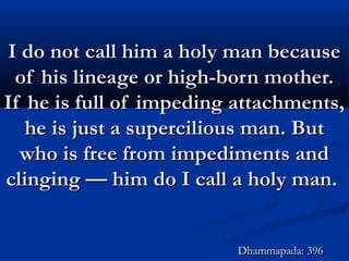 I do not call him a holy man becauseI do not call him a holy man because
of his lineage or high-born mother.of his lineage or high-born mother.
If he is full of impeding attachments,If he is full of impeding attachments,
he is just a supercilious man. Buthe is just a supercilious man. But
who is free from impediments andwho is free from impediments and
clinging — him do I call a holy man.clinging — him do I call a holy man.
Dhammapada: 396Dhammapada: 396
 
