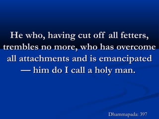 He who, having cut off all fetters,He who, having cut off all fetters,
trembles no more, who has overcometrembles no more, who has overcome
all attachments and is emancipatedall attachments and is emancipated
— him do I call a holy man.— him do I call a holy man.
Dhammapada: 397Dhammapada: 397
 
