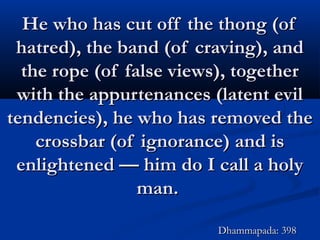 He who has cut off the thong (ofHe who has cut off the thong (of
hatred), the band (of craving), andhatred), the band (of craving), and
the rope (of false views), togetherthe rope (of false views), together
with the appurtenances (latent evilwith the appurtenances (latent evil
tendencies), he who has removed thetendencies), he who has removed the
crossbar (of ignorance) and iscrossbar (of ignorance) and is
enlightened — him do I call a holyenlightened — him do I call a holy
man.man.
Dhammapada: 398Dhammapada: 398
 