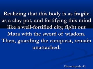 Realizing that this body is as fragileRealizing that this body is as fragile
as a clay pot, and fortifying this mindas a clay pot, and fortifying this mind
like a well-fortified city, fight outlike a well-fortified city, fight out
Mara with the sword of wisdom.Mara with the sword of wisdom.
Then, guarding the conquest, remainThen, guarding the conquest, remain
unattached.unattached.
Dhammapada: 40Dhammapada: 40
 