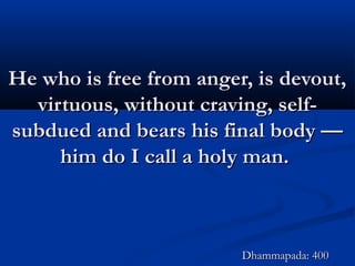 He who is free from anger, is devout,He who is free from anger, is devout,
virtuous, without craving, self-virtuous, without craving, self-
subdued and bears his final body —subdued and bears his final body —
him do I call a holy man.him do I call a holy man.
Dhammapada: 400Dhammapada: 400
 