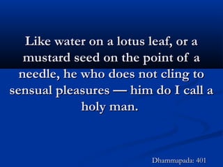 Like water on a lotus leaf, or aLike water on a lotus leaf, or a
mustard seed on the point of amustard seed on the point of a
needle, he who does not cling toneedle, he who does not cling to
sensual pleasures — him do I call asensual pleasures — him do I call a
holy man.holy man.
Dhammapada: 401Dhammapada: 401
 
