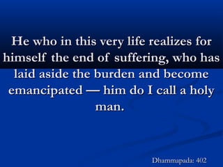 He who in this very life realizes forHe who in this very life realizes for
himself the end of suffering, who hashimself the end of suffering, who has
laid aside the burden and becomelaid aside the burden and become
emancipated — him do I call a holyemancipated — him do I call a holy
man.man.
Dhammapada: 402Dhammapada: 402
 