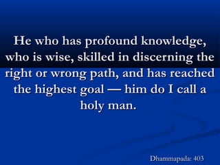 He who has profound knowledge,He who has profound knowledge,
who is wise, skilled in discerning thewho is wise, skilled in discerning the
right or wrong path, and has reachedright or wrong path, and has reached
the highest goal — him do I call athe highest goal — him do I call a
holy man.holy man.
Dhammapada: 403Dhammapada: 403
 