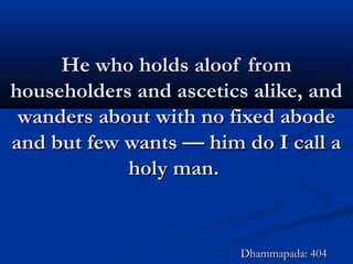 He who holds aloof fromHe who holds aloof from
householders and ascetics alike, andhouseholders and ascetics alike, and
wanders about with no fixed abodewanders about with no fixed abode
and but few wants — him do I call aand but few wants — him do I call a
holy man.holy man.
Dhammapada: 404Dhammapada: 404
 