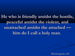 He who is friendly amidst the hostile,He who is friendly amidst the hostile,
peaceful amidst the violent, andpeaceful amidst the violent, and
unattached amidst the attached —unattached amidst the attached —
him do I call a holy man.him do I call a holy man.
Dhammapada: 406Dhammapada: 406
 