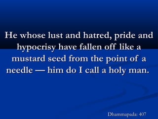 He whose lust and hatred, pride andHe whose lust and hatred, pride and
hypocrisy have fallen off like ahypocrisy have fallen off like a
mustard seed from the point of amustard seed from the point of a
needle — him do I call a holy man.needle — him do I call a holy man.
Dhammapada: 407Dhammapada: 407
 