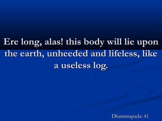 Ere long, alas! this body will lie uponEre long, alas! this body will lie upon
the earth, unheeded and lifeless, likethe earth, unheeded and lifeless, like
a useless log.a useless log.
Dhammapada: 41Dhammapada: 41
 