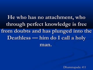 He who has no attachment, whoHe who has no attachment, who
through perfect knowledge is freethrough perfect knowledge is free
from doubts and has plunged into thefrom doubts and has plunged into the
Deathless — him do I call a holyDeathless — him do I call a holy
man.man.
Dhammapada: 411Dhammapada: 411
 