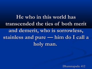 He who in this world hasHe who in this world has
transcended the ties of both merittranscended the ties of both merit
and demerit, who is sorrowless,and demerit, who is sorrowless,
stainless and pure — him do I call astainless and pure — him do I call a
holy man.holy man.
Dhammapada: 412Dhammapada: 412
 