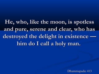 He, who, like the moon, is spotlessHe, who, like the moon, is spotless
and pure, serene and clear, who hasand pure, serene and clear, who has
destroyed the delight in existence —destroyed the delight in existence —
him do I call a holy man.him do I call a holy man.
Dhammapada: 413Dhammapada: 413
 