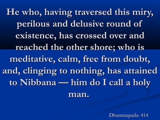 He who, having traversed this miry,He who, having traversed this miry,
perilous and delusive round ofperilous and delusive round of
existence, has crossed over andexistence, has crossed over and
reached the other shore; who isreached the other shore; who is
meditative, calm, free from doubt,meditative, calm, free from doubt,
and, clinging to nothing, has attainedand, clinging to nothing, has attained
to Nibbana — him do I call a holyto Nibbana — him do I call a holy
man.man.
Dhammapada: 414Dhammapada: 414
 
