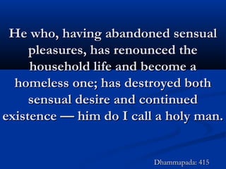 He who, having abandoned sensualHe who, having abandoned sensual
pleasures, has renounced thepleasures, has renounced the
household life and become ahousehold life and become a
homeless one; has destroyed bothhomeless one; has destroyed both
sensual desire and continuedsensual desire and continued
existence — him do I call a holy man.existence — him do I call a holy man.
Dhammapada: 415Dhammapada: 415
 