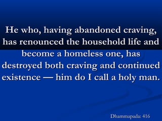 He who, having abandoned craving,He who, having abandoned craving,
has renounced the household life andhas renounced the household life and
become a homeless one, hasbecome a homeless one, has
destroyed both craving and continueddestroyed both craving and continued
existence — him do I call a holy man.existence — him do I call a holy man.
Dhammapada: 416Dhammapada: 416
 