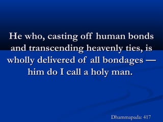 He who, casting off human bondsHe who, casting off human bonds
and transcending heavenly ties, isand transcending heavenly ties, is
wholly delivered of all bondages —wholly delivered of all bondages —
him do I call a holy man.him do I call a holy man.
Dhammapada: 417Dhammapada: 417
 