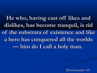 He who, having cast off likes andHe who, having cast off likes and
dislikes, has become tranquil, is riddislikes, has become tranquil, is rid
of the substrata of existence and likeof the substrata of existence and like
a hero has conquered all the worldsa hero has conquered all the worlds
— him do I call a holy man.— him do I call a holy man.
Dhammapada: 418Dhammapada: 418
 