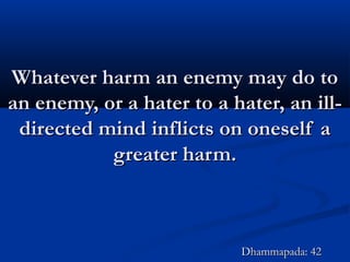 Whatever harm an enemy may do toWhatever harm an enemy may do to
an enemy, or a hater to a hater, an ill-an enemy, or a hater to a hater, an ill-
directed mind inflicts on oneself adirected mind inflicts on oneself a
greater harm.greater harm.
Dhammapada: 42Dhammapada: 42
 