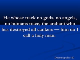 He whose track no gods, no angels,He whose track no gods, no angels,
no humans trace, the arahant whono humans trace, the arahant who
has destroyed all cankers — him do Ihas destroyed all cankers — him do I
call a holy man.call a holy man.
Dhammapada: 420Dhammapada: 420
 