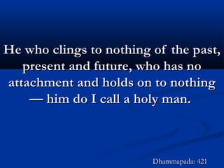He who clings to nothing of the past,He who clings to nothing of the past,
present and future, who has nopresent and future, who has no
attachment and holds on to nothingattachment and holds on to nothing
— him do I call a holy man.— him do I call a holy man.
Dhammapada: 421Dhammapada: 421
 