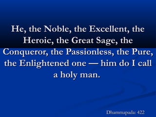 He, the Noble, the Excellent, theHe, the Noble, the Excellent, the
Heroic, the Great Sage, theHeroic, the Great Sage, the
Conqueror, the Passionless, the Pure,Conqueror, the Passionless, the Pure,
the Enlightened one — him do I callthe Enlightened one — him do I call
a holy man.a holy man.
Dhammapada: 422Dhammapada: 422
 