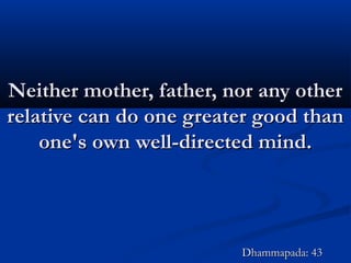 Neither mother, father, nor any otherNeither mother, father, nor any other
relative can do one greater good thanrelative can do one greater good than
one's own well-directed mind.one's own well-directed mind.
Dhammapada: 43Dhammapada: 43
 