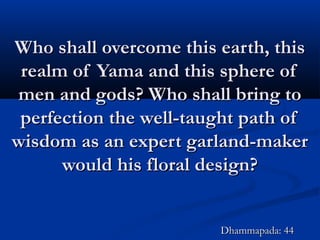 Who shall overcome this earth, thisWho shall overcome this earth, this
realm of Yama and this sphere ofrealm of Yama and this sphere of
men and gods? Who shall bring tomen and gods? Who shall bring to
perfection the well-taught path ofperfection the well-taught path of
wisdom as an expert garland-makerwisdom as an expert garland-maker
would his floral design?would his floral design?
Dhammapada: 44Dhammapada: 44
 
