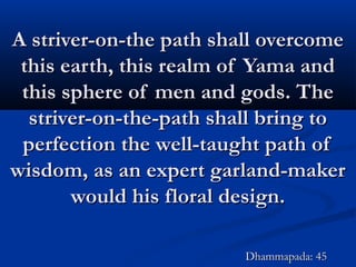 A striver-on-the path shall overcomeA striver-on-the path shall overcome
this earth, this realm of Yama andthis earth, this realm of Yama and
this sphere of men and gods. Thethis sphere of men and gods. The
striver-on-the-path shall bring tostriver-on-the-path shall bring to
perfection the well-taught path ofperfection the well-taught path of
wisdom, as an expert garland-makerwisdom, as an expert garland-maker
would his floral design.would his floral design.
Dhammapada: 45Dhammapada: 45
 