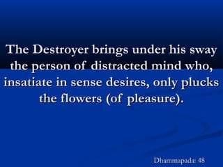 The Destroyer brings under his swayThe Destroyer brings under his sway
the person of distracted mind who,the person of distracted mind who,
insatiate in sense desires, only plucksinsatiate in sense desires, only plucks
the flowers (of pleasure).the flowers (of pleasure).
Dhammapada: 48Dhammapada: 48
 