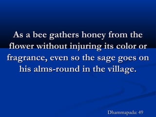 As a bee gathers honey from theAs a bee gathers honey from the
flower without injuring its color orflower without injuring its color or
fragrance, even so the sage goes onfragrance, even so the sage goes on
his alms-round in the village.his alms-round in the village.
Dhammapada: 49Dhammapada: 49
 