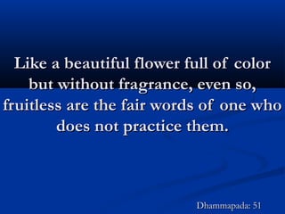 Like a beautiful flower full of colorLike a beautiful flower full of color
but without fragrance, even so,but without fragrance, even so,
fruitless are the fair words of one whofruitless are the fair words of one who
does not practice them.does not practice them.
Dhammapada: 51Dhammapada: 51
 
