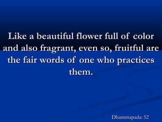 Like a beautiful flower full of colorLike a beautiful flower full of color
and also fragrant, even so, fruitful areand also fragrant, even so, fruitful are
the fair words of one who practicesthe fair words of one who practices
them.them.
Dhammapada: 52Dhammapada: 52
 