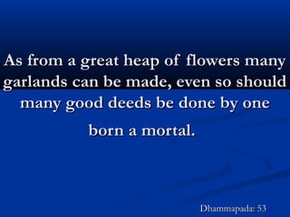 As from a great heap of flowers manyAs from a great heap of flowers many
garlands can be made, even so shouldgarlands can be made, even so should
many good deeds be done by onemany good deeds be done by one
born a mortal.born a mortal.
Dhammapada: 53Dhammapada: 53
 