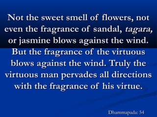 Not the sweet smell of flowers, notNot the sweet smell of flowers, not
even the fragrance of sandal,even the fragrance of sandal, tagara,tagara,
or jasmine blows against the wind.or jasmine blows against the wind.
But the fragrance of the virtuousBut the fragrance of the virtuous
blows against the wind. Truly theblows against the wind. Truly the
virtuous man pervades all directionsvirtuous man pervades all directions
with the fragrance of his virtue.with the fragrance of his virtue.
Dhammapada: 54Dhammapada: 54
 
