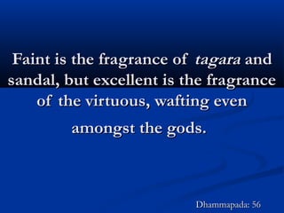 Faint is the fragrance ofFaint is the fragrance of tagaratagara andand
sandal, but excellent is the fragrancesandal, but excellent is the fragrance
of the virtuous, wafting evenof the virtuous, wafting even
amongst the gods.amongst the gods.
Dhammapada: 56Dhammapada: 56
 