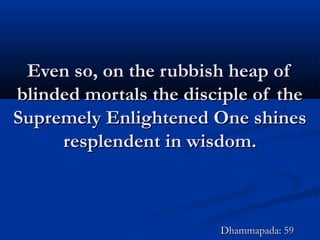 Even so, on the rubbish heap ofEven so, on the rubbish heap of
blinded mortals the disciple of theblinded mortals the disciple of the
Supremely Enlightened One shinesSupremely Enlightened One shines
resplendent in wisdom.resplendent in wisdom.
Dhammapada: 59Dhammapada: 59
 