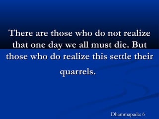 There are those who do not realizeThere are those who do not realize
that one day we all must die. Butthat one day we all must die. But
those who do realize this settle theirthose who do realize this settle their
quarrels.quarrels.
Dhammapada: 6Dhammapada: 6
 