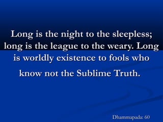 Long is the night to the sleepless;Long is the night to the sleepless;
long is the league to the weary. Longlong is the league to the weary. Long
is worldly existence to fools whois worldly existence to fools who
know not the Sublime Truth.know not the Sublime Truth.
Dhammapada: 60Dhammapada: 60
 