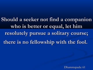 Should a seeker not find a companionShould a seeker not find a companion
who is better or equal, let himwho is better or equal, let him
resolutely pursue a solitary course;resolutely pursue a solitary course;
there is no fellowship with the fool.there is no fellowship with the fool.
Dhammapada: 61Dhammapada: 61
 