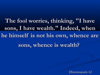 The fool worries, thinking, "I haveThe fool worries, thinking, "I have
sons, I have wealth." Indeed, whensons, I have wealth." Indeed, when
he himself is not his own, whence arehe himself is not his own, whence are
sons, whence is wealth?sons, whence is wealth?
Dhammapada: 62Dhammapada: 62
 