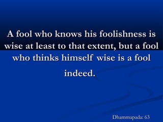 A fool who knows his foolishness isA fool who knows his foolishness is
wise at least to that extent, but a foolwise at least to that extent, but a fool
who thinks himself wise is a foolwho thinks himself wise is a fool
indeed.indeed.
Dhammapada: 63Dhammapada: 63
 