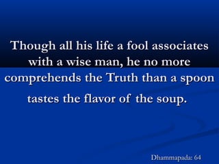 Though all his life a fool associatesThough all his life a fool associates
with a wise man, he no morewith a wise man, he no more
comprehends the Truth than a spooncomprehends the Truth than a spoon
tastes the flavor of the soup.tastes the flavor of the soup.
Dhammapada: 64Dhammapada: 64
 