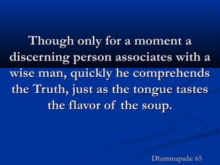 Though only for a moment aThough only for a moment a
discerning person associates with adiscerning person associates with a
wise man, quickly he comprehendswise man, quickly he comprehends
the Truth, just as the tongue tastesthe Truth, just as the tongue tastes
the flavor of the soup.the flavor of the soup.
Dhammapada: 65Dhammapada: 65
 